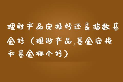 理财产品定投好还是指数基金好（理财产品,基金定投和基金哪个好）_https://www.fsyjjx.cn_理财资讯_第1张