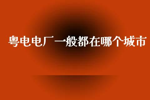 粤电电厂一般都在哪个城市_https://www.fsyjjx.cn_期货在线_第1张