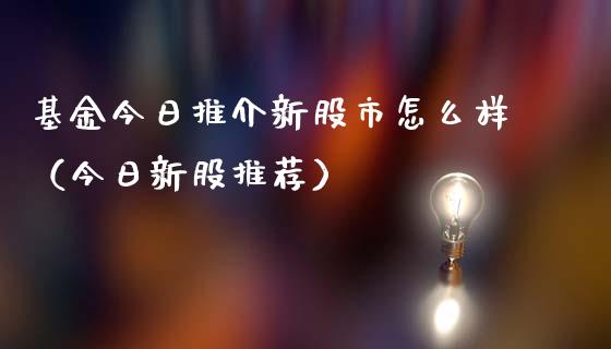基金今日推介新股市怎么样（今日新股推荐）_https://www.fsyjjx.cn_理财资讯_第1张