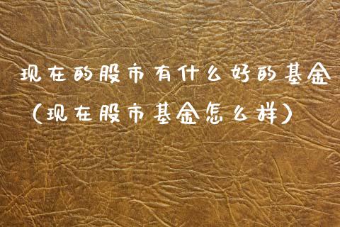 现在的股市有什么好的基金（现在股市基金怎么样）_https://www.fsyjjx.cn_理财资讯_第1张