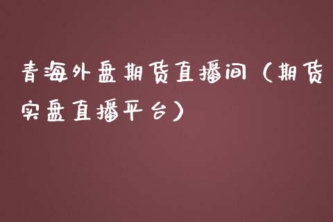 青海外盘期货直播间（期货实盘直播平台）_https://www.fsyjjx.cn_期货在线_第1张