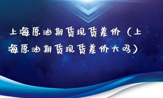 上海原油期货现货差价（上海原油期货现货差价大吗）_https://www.fsyjjx.cn_期货资讯_第1张