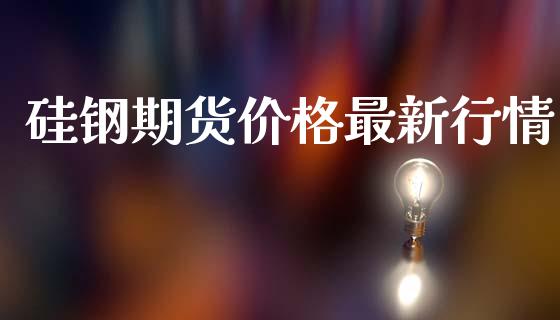 硅钢期货价格最新行情_https://www.fsyjjx.cn_期货资讯_第1张