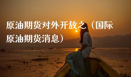 原油期货对外开放之（国际原油期货消息）_https://www.fsyjjx.cn_期货资讯_第1张