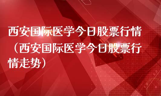 西安国际医学今日股票行情（西安国际医学今日股票行情走势）_https://www.fsyjjx.cn_股指期货_第1张