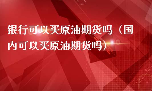 银行可以买原油期货吗（国内可以买原油期货吗）_https://www.fsyjjx.cn_期货研报_第1张