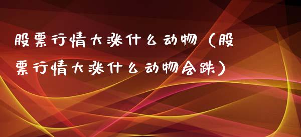 股票行情大涨什么动物（股票行情大涨什么动物会跌）_https://www.fsyjjx.cn_股市分析_第1张