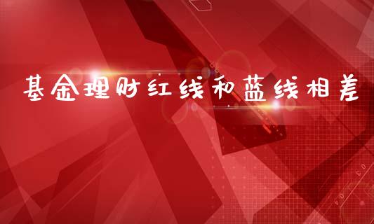 基金理财红线和蓝线相差_https://www.fsyjjx.cn_问财精选_第1张