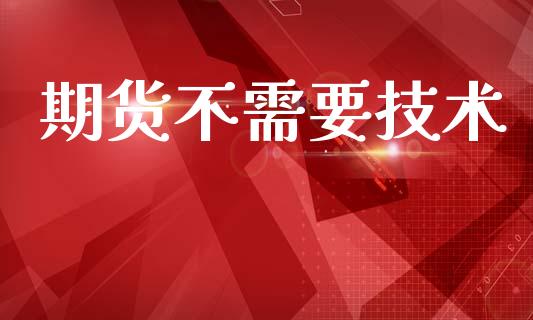 期货不需要技术_https://www.fsyjjx.cn_期货资讯_第1张
