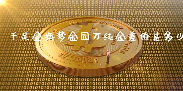 千足金换梦金园万纯金差价是多少_https://www.fsyjjx.cn_期货在线_第1张
