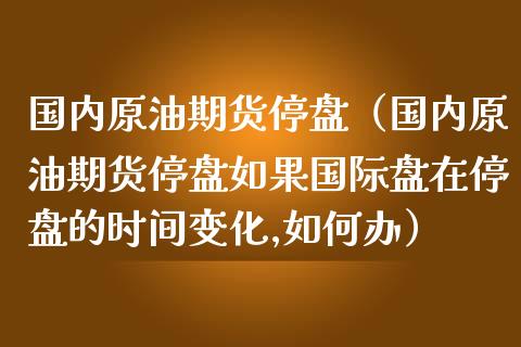 国内原油期货停盘（国内原油期货停盘如果国际盘在停盘的时间变化,如何办）_https://www.fsyjjx.cn_期货研报_第1张