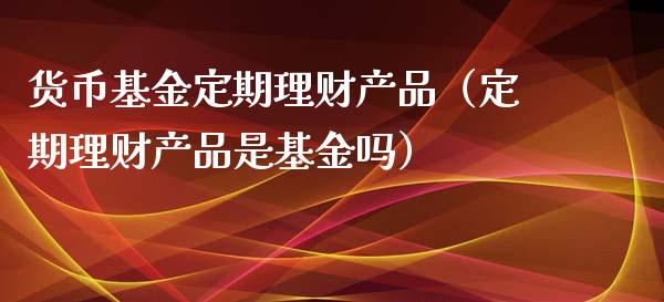 货币基金定期理财产品（定期理财产品是基金吗）_https://www.fsyjjx.cn_问财精选_第1张