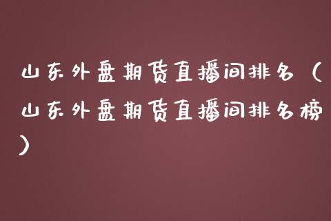 山东外盘期货直播间排名（山东外盘期货直播间排名榜）_https://www.fsyjjx.cn_期货在线_第1张