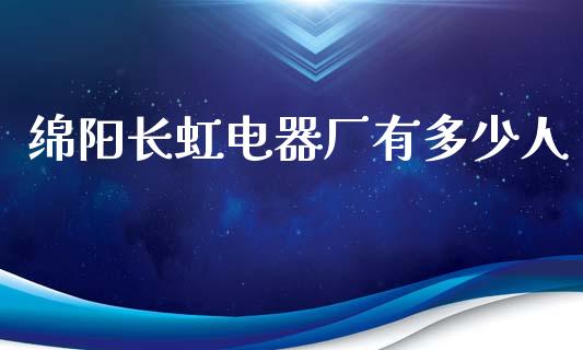 绵阳长虹电器厂有多少人_https://www.fsyjjx.cn_股指期货_第1张