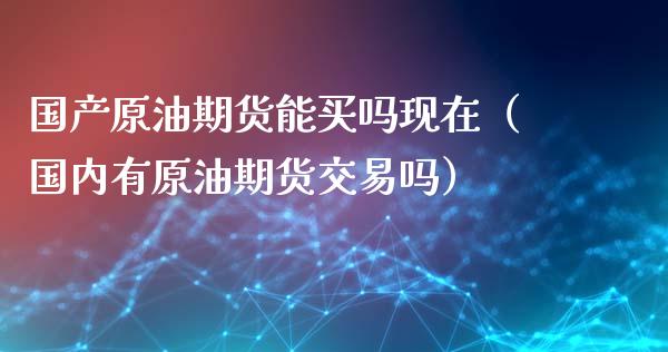 国产原油期货能买吗现在（国内有原油期货交易吗）_https://www.fsyjjx.cn_期货资讯_第1张