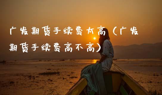 广发期货手续费太高（广发期货手续费高不高）_https://www.fsyjjx.cn_股票指导_第1张