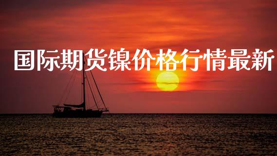 国际期货镍价格行情最新_https://www.fsyjjx.cn_期货研报_第1张