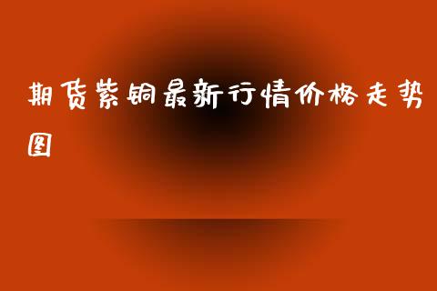 期货紫铜最新行情价格走势图_https://www.fsyjjx.cn_期货资讯_第1张