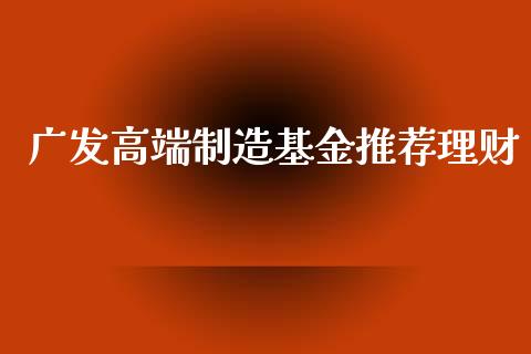 广发高端制造基金推荐理财_https://www.fsyjjx.cn_问财精选_第1张