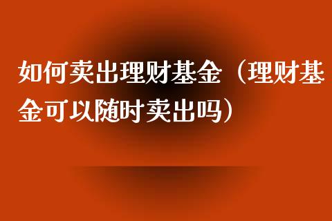 如何卖出理财基金（理财基金可以随时卖出吗）_https://www.fsyjjx.cn_问财精选_第1张