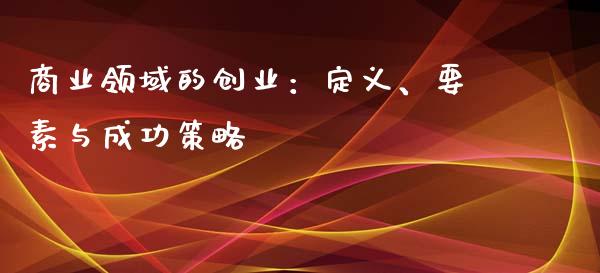 商业领域的创业：定义、要素与成功策略_https://www.fsyjjx.cn_理财资讯_第1张