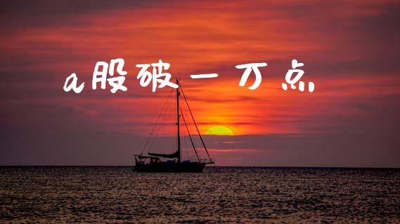 a股破一万点_https://www.fsyjjx.cn_期货资讯_第1张