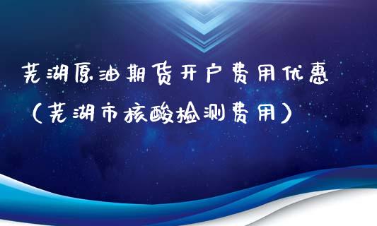 芜湖原油期货开户费用优惠（芜湖市核酸检测费用）_https://www.fsyjjx.cn_期货资讯_第1张