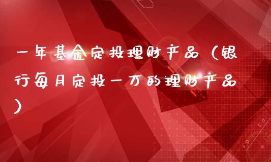 一年基金定投理财产品（银行每月定投一万的理财产品）_https://www.fsyjjx.cn_问财精选_第1张