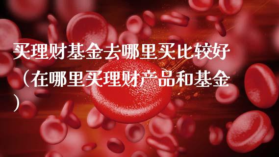 买理财基金去哪里买比较好（在哪里买理财产品和基金）_https://www.fsyjjx.cn_问财精选_第1张