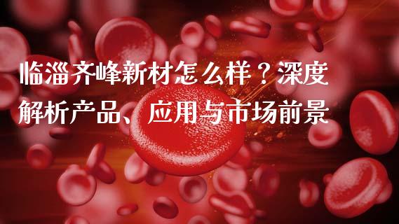 临淄齐峰新材怎么样？深度解析产品、应用与市场前景_https://www.fsyjjx.cn_期货在线_第1张