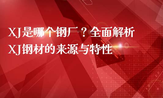 XJ是哪个钢厂？全面解析XJ钢材的来源与特性_https://www.fsyjjx.cn_理财资讯_第1张