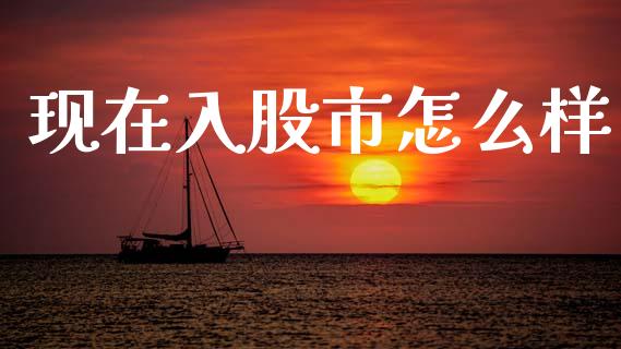 现在入股市怎么样_https://www.fsyjjx.cn_期货在线_第1张