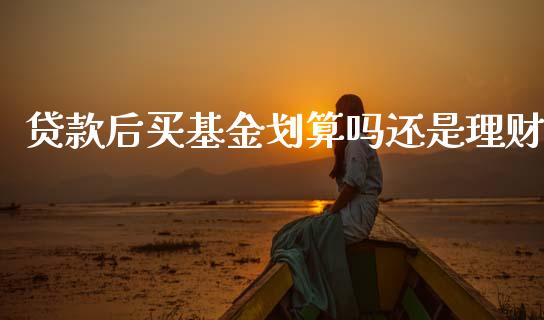 贷款后买基金划算吗还是理财_https://www.fsyjjx.cn_理财资讯_第1张