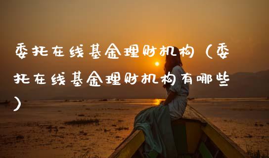 委托在线基金理财机构（委托在线基金理财机构有哪些）_https://www.fsyjjx.cn_理财资讯_第1张