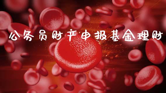 公务员财产申报基金理财_https://www.fsyjjx.cn_问财精选_第1张
