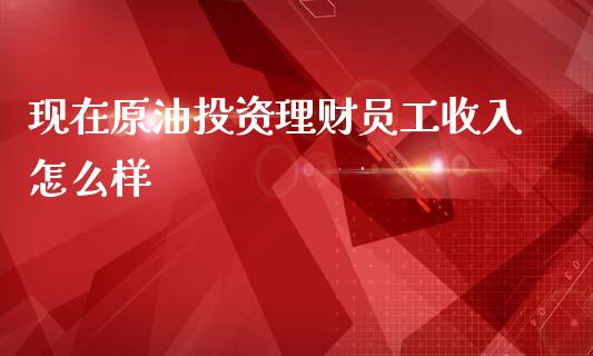 现在原油投资理财员工收入怎么样_https://www.fsyjjx.cn_期货研报_第1张