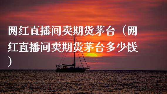 网红直播间卖期货茅台（网红直播间卖期货茅台多少钱）_https://www.fsyjjx.cn_期货在线_第1张