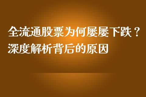 全流通股票为何屡屡下跌？深度解析背后的原因_https://www.fsyjjx.cn_股票指导_第1张