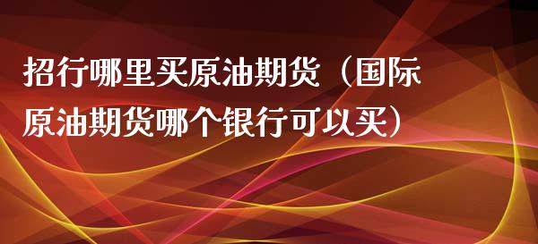 招行哪里买原油期货（国际原油期货哪个银行可以买）_https://www.fsyjjx.cn_期货资讯_第1张
