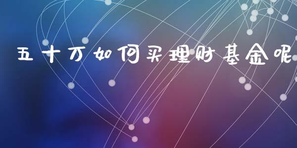 五十万如何买理财基金呢_https://www.fsyjjx.cn_问财精选_第1张