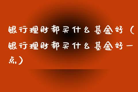 银行理财都买什么基金好（银行理财都买什么基金好一点）_https://www.fsyjjx.cn_问财精选_第1张