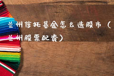 兰州信托基金怎么选股市（兰州股票配资）_https://www.fsyjjx.cn_问财精选_第1张