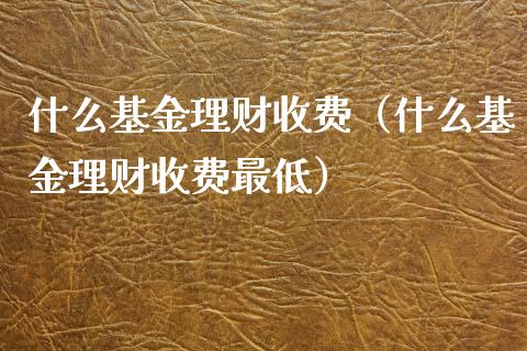 什么基金理财收费（什么基金理财收费最低）_https://www.fsyjjx.cn_问财精选_第1张