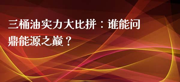 三桶油实力大比拼：谁能问鼎能源之巅？_https://www.fsyjjx.cn_期货在线_第1张