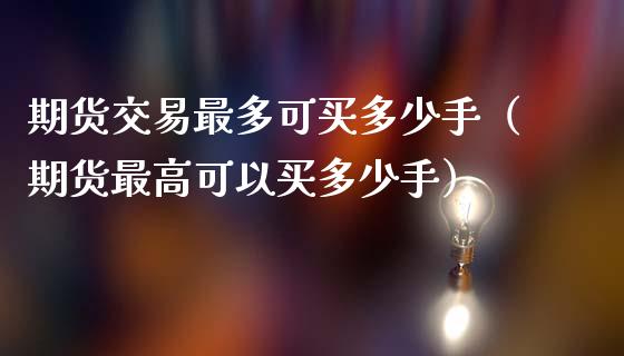 期货交易最多可买多少手（期货最高可以买多少手）_https://www.fsyjjx.cn_期货资讯_第1张