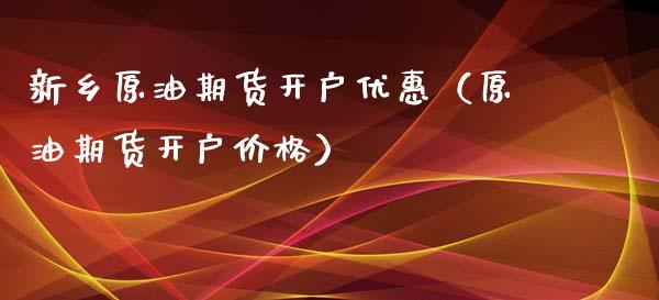 新乡原油期货开户优惠（原油期货开户价格）_https://www.fsyjjx.cn_期货研报_第1张