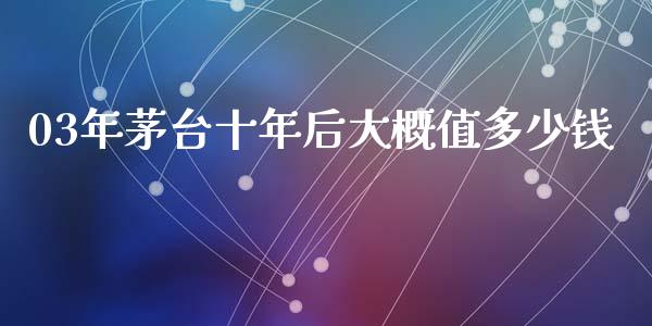 03年茅台十年后大概值多少钱_https://www.fsyjjx.cn_期货研报_第1张