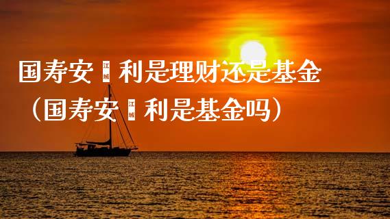 国寿安鑫利是理财还是基金（国寿安鑫利是基金吗）_https://www.fsyjjx.cn_理财资讯_第1张