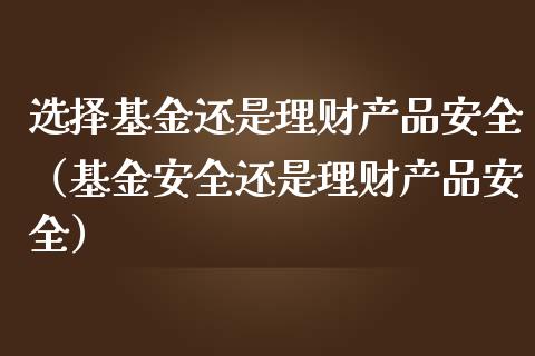 选择基金还是理财产品安全（基金安全还是理财产品安全）_https://www.fsyjjx.cn_问财精选_第1张