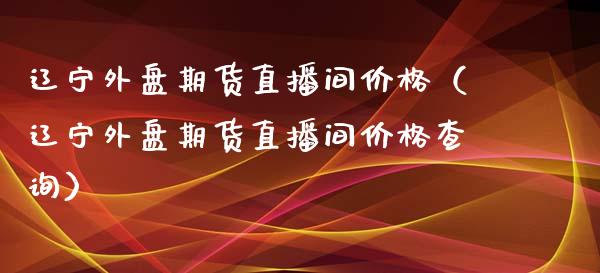 辽宁外盘期货直播间价格（辽宁外盘期货直播间价格查询）_https://www.fsyjjx.cn_期货在线_第1张
